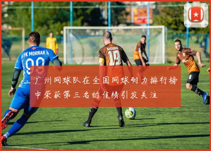 广州网球队在全国网球耐力排行榜中荣获第三名的佳绩引发关注