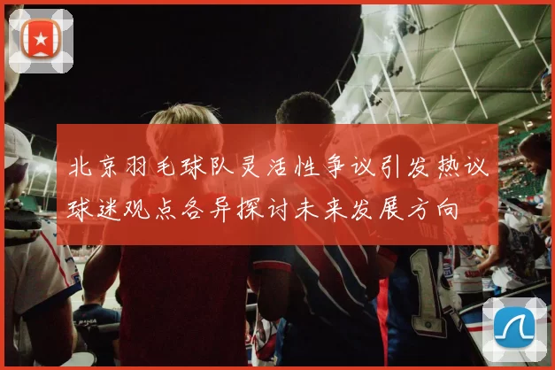 北京羽毛球队灵活性争议引发热议球迷观点各异探讨未来发展方向