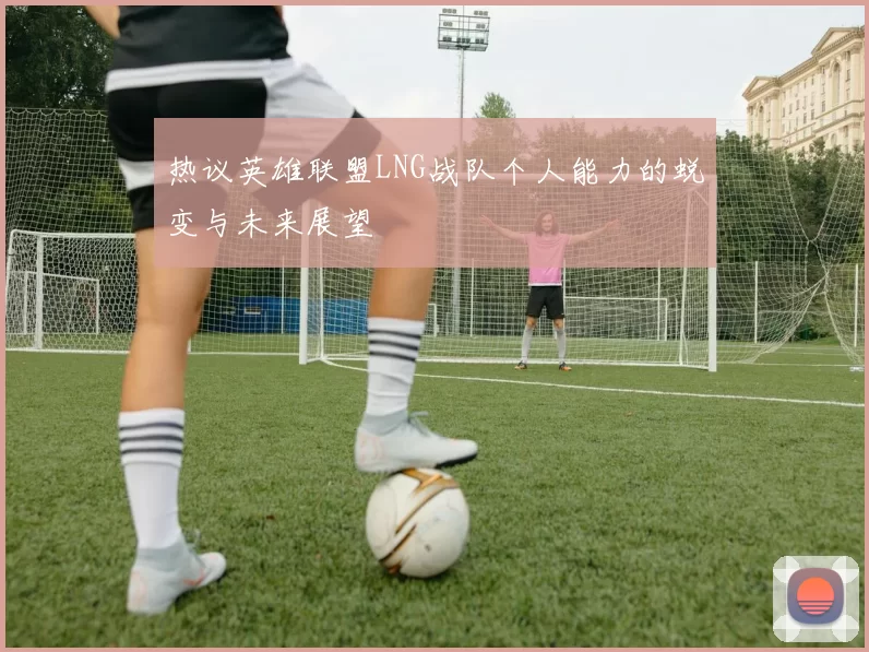 热议英雄联盟LNG战队个人能力的蜕变与未来展望