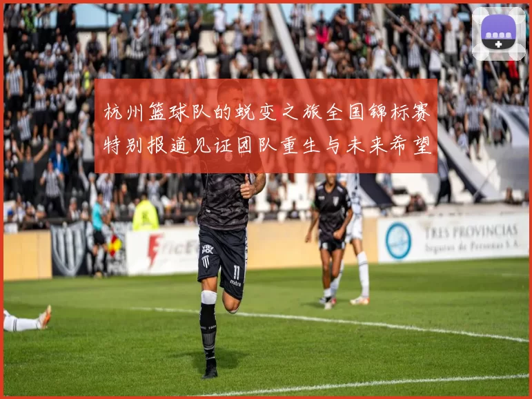 杭州篮球队的蜕变之旅全国锦标赛特别报道见证团队重生与未来希望