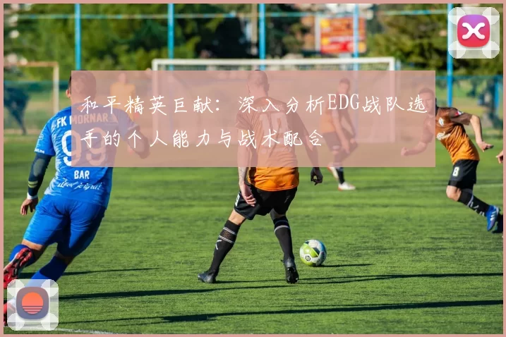 和平精英巨献：深入分析EDG战队选手的个人能力与战术配合