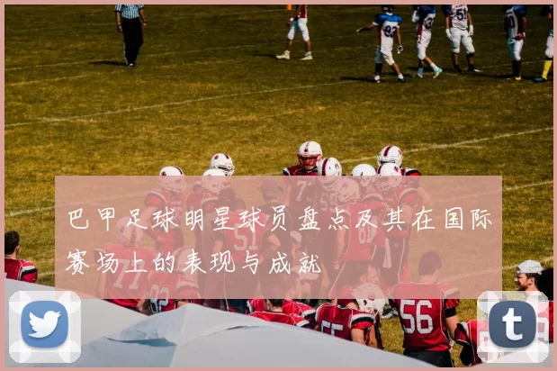 巴甲足球明星球员盘点及其在国际赛场上的表现与成就