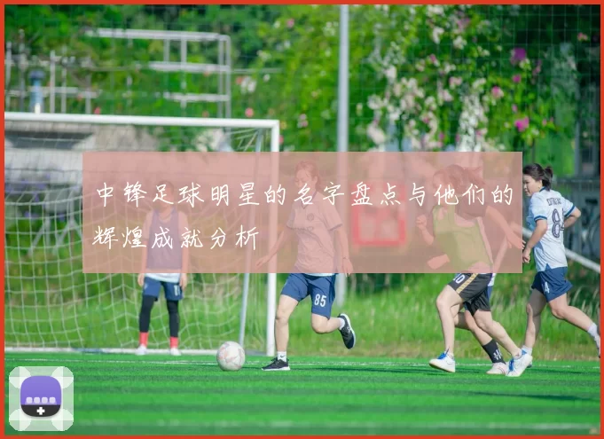 中锋足球明星的名字盘点与他们的辉煌成就分析