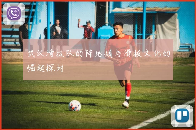 武汉滑板队的阵地战与滑板文化的崛起探讨