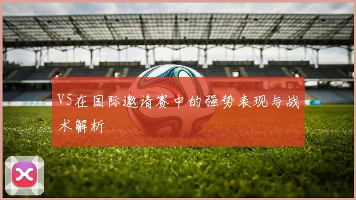 V5在国际邀请赛中的强势表现与战术解析