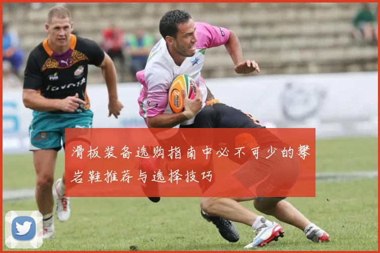 滑板装备选购指南中必不可少的攀岩鞋推荐与选择技巧