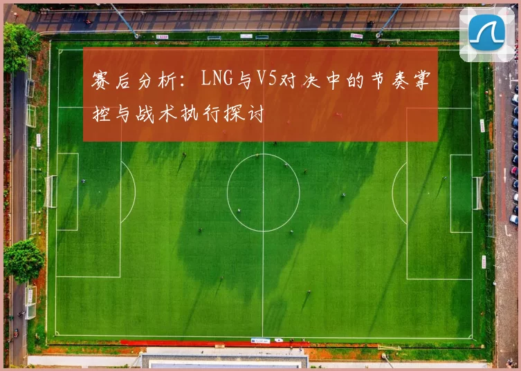 赛后分析：LNG与V5对决中的节奏掌控与战术执行探讨
