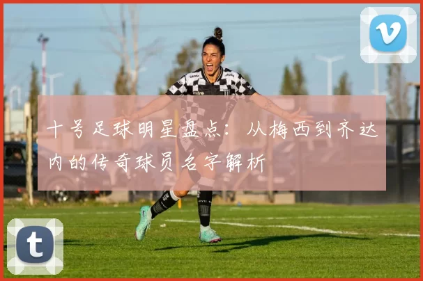 十号足球明星盘点：从梅西到齐达内的传奇球员名字解析