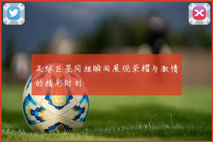足球巨星同框瞬间展现荣耀与激情的精彩时刻