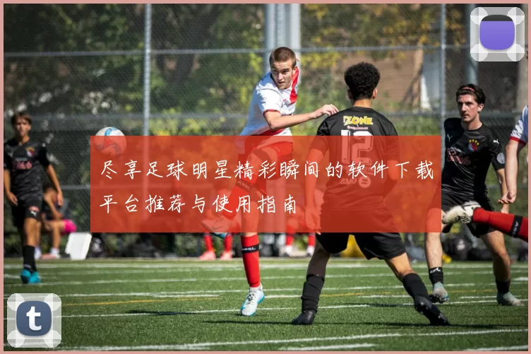 尽享足球明星精彩瞬间的软件下载平台推荐与使用指南