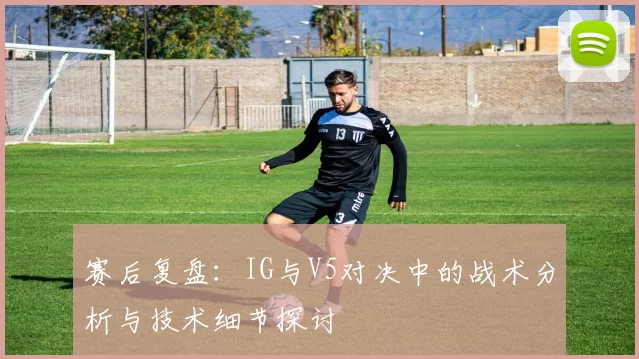 赛后复盘：IG与V5对决中的战术分析与技术细节探讨