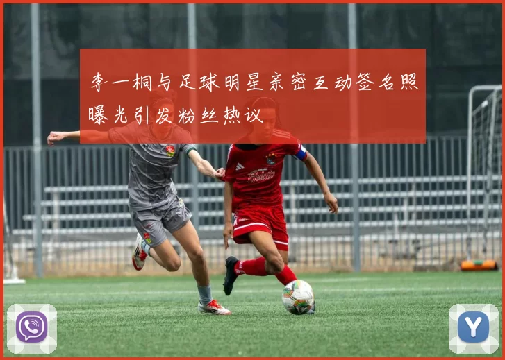 李一桐与足球明星亲密互动签名照曝光引发粉丝热议
