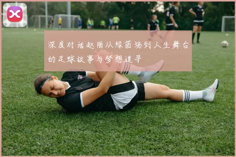 深度对话赵丽从绿茵场到人生舞台的足球故事与梦想追寻
