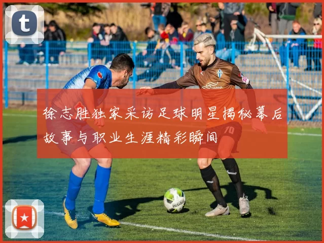徐志胜独家采访足球明星揭秘幕后故事与职业生涯精彩瞬间
