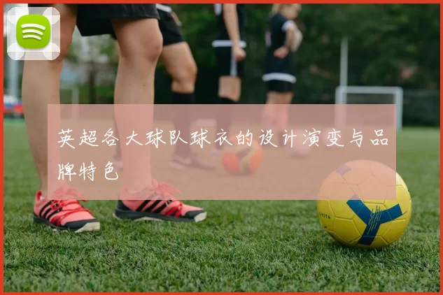 英超各大球队球衣的设计演变与品牌特色