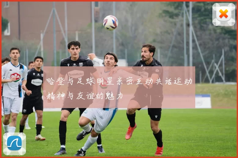 哈登与足球明星亲密互动共话运动精神与友谊的魅力