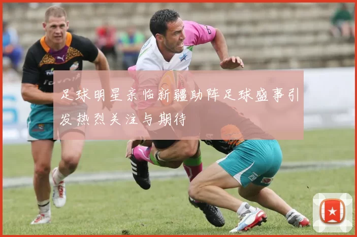 足球明星亲临新疆助阵足球盛事引发热烈关注与期待