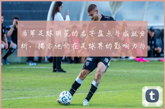马军足球明星的名字盘点与成就分析，揭示他们在足球界的影响力与贡献