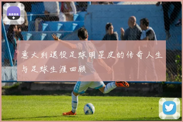 意大利退役足球明星皮的传奇人生与足球生涯回顾