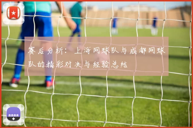 赛后分析：上海网球队与成都网球队的精彩对决与经验总结