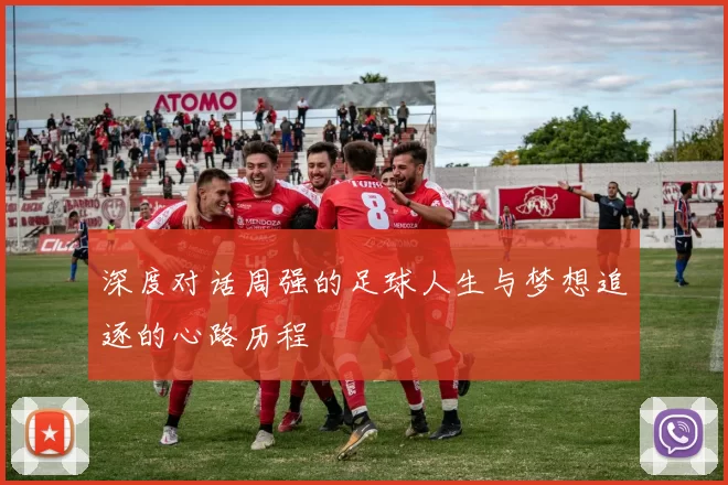 深度对话周强的足球人生与梦想追逐的心路历程