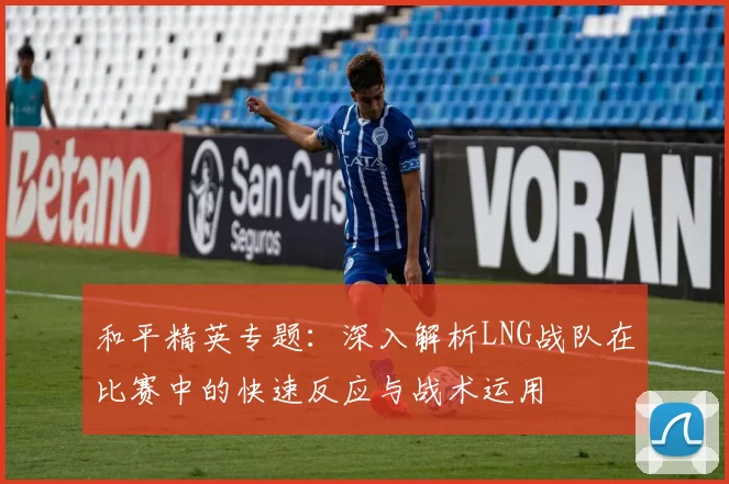 和平精英专题：深入解析LNG战队在比赛中的快速反应与战术运用