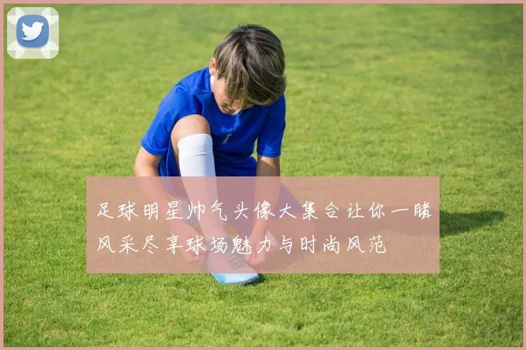足球明星帅气头像大集合让你一睹风采尽享球场魅力与时尚风范
