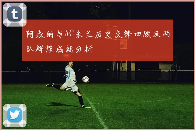 阿森纳与AC米兰历史交锋回顾及两队辉煌成就分析
