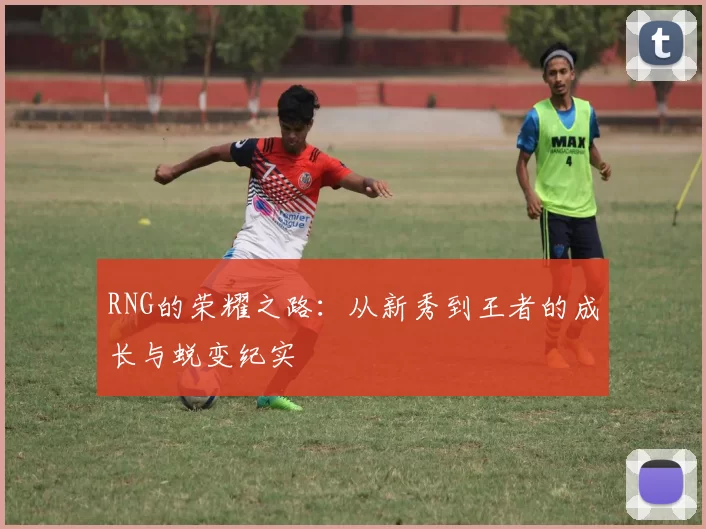 RNG的荣耀之路：从新秀到王者的成长与蜕变纪实