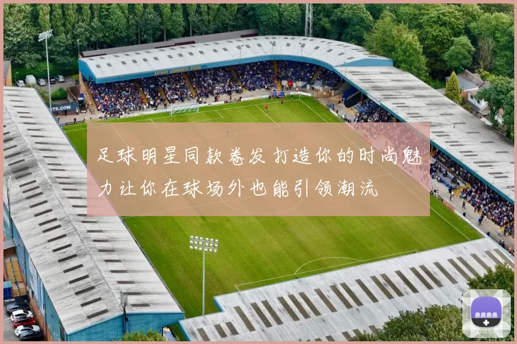 足球明星同款卷发打造你的时尚魅力让你在球场外也能引领潮流