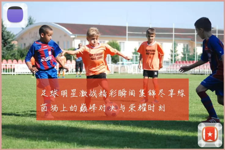 足球明星激战精彩瞬间集锦尽享绿茵场上的巅峰对决与荣耀时刻