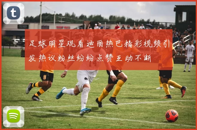 足球明星观看迪丽热巴精彩视频引发热议粉丝纷纷点赞互动不断