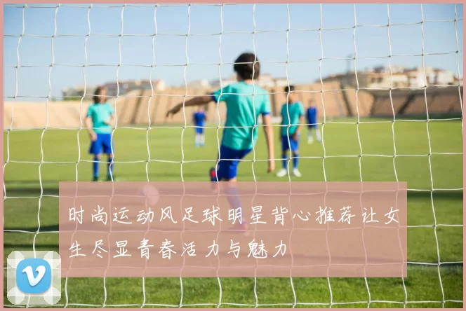 时尚运动风足球明星背心推荐让女生尽显青春活力与魅力