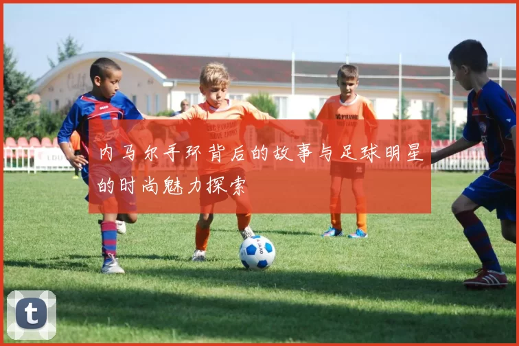 内马尔手环背后的故事与足球明星的时尚魅力探索