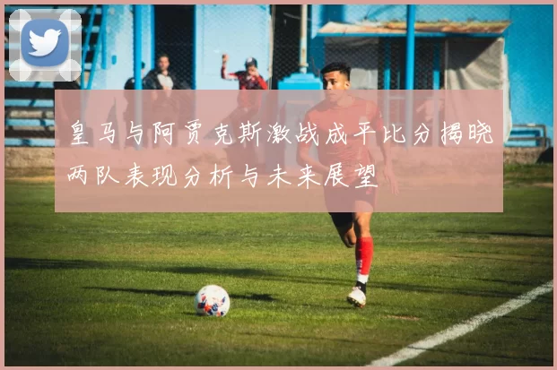 皇马与阿贾克斯激战成平比分揭晓两队表现分析与未来展望