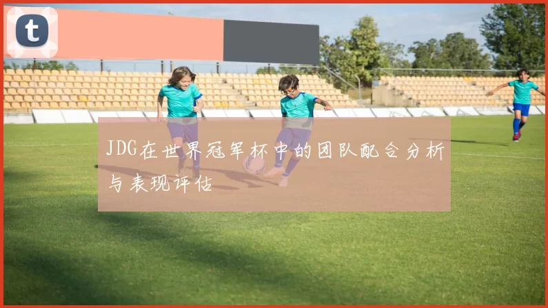 JDG在世界冠军杯中的团队配合分析与表现评估