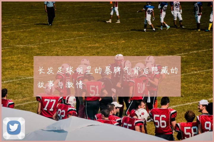 长发足球明星的暴脾气背后隐藏的故事与激情