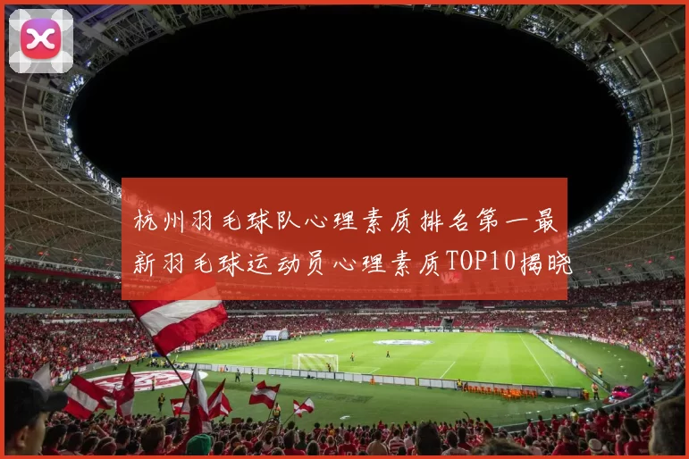 杭州羽毛球队心理素质排名第一最新羽毛球运动员心理素质TOP10揭晓