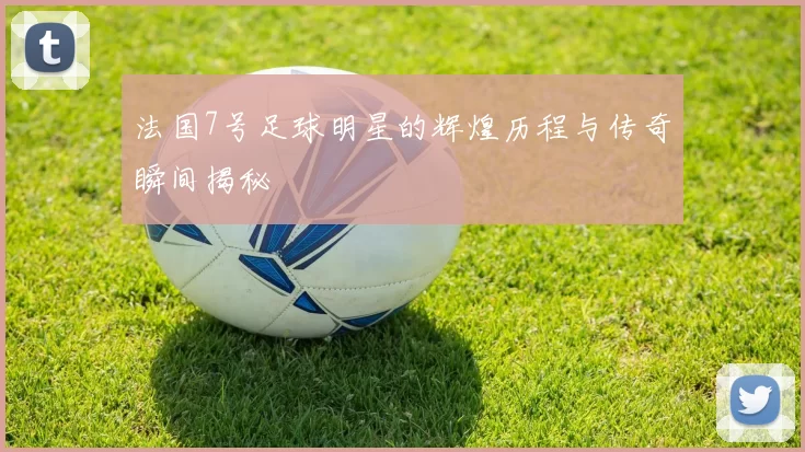法国7号足球明星的辉煌历程与传奇瞬间揭秘
