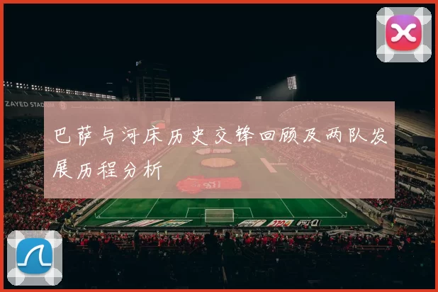 巴萨与河床历史交锋回顾及两队发展历程分析