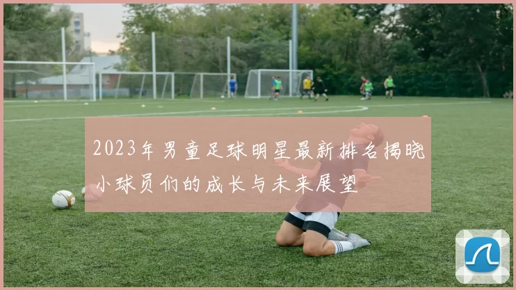 2023年男童足球明星最新排名揭晓小球员们的成长与未来展望
