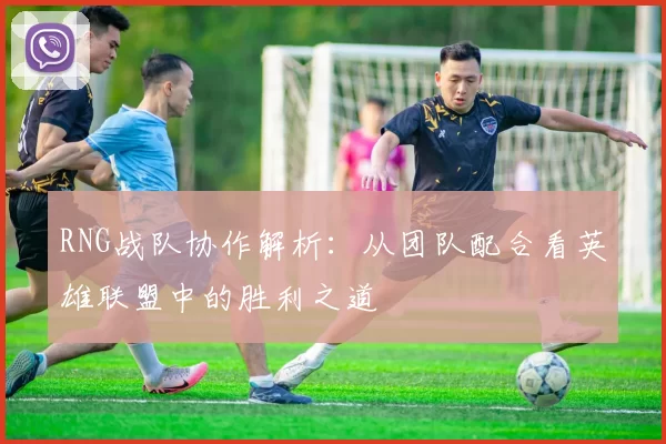 RNG战队协作解析：从团队配合看英雄联盟中的胜利之道