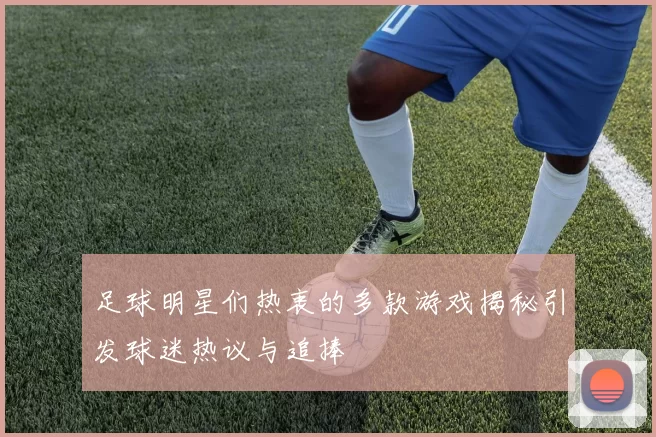 足球明星们热衷的多款游戏揭秘引发球迷热议与追捧