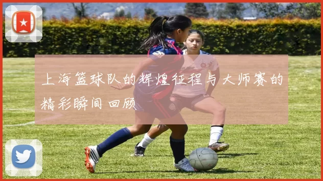 上海篮球队的辉煌征程与大师赛的精彩瞬间回顾