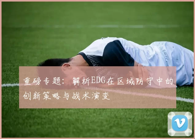 重磅专题：解析EDG在区域防守中的创新策略与战术演变