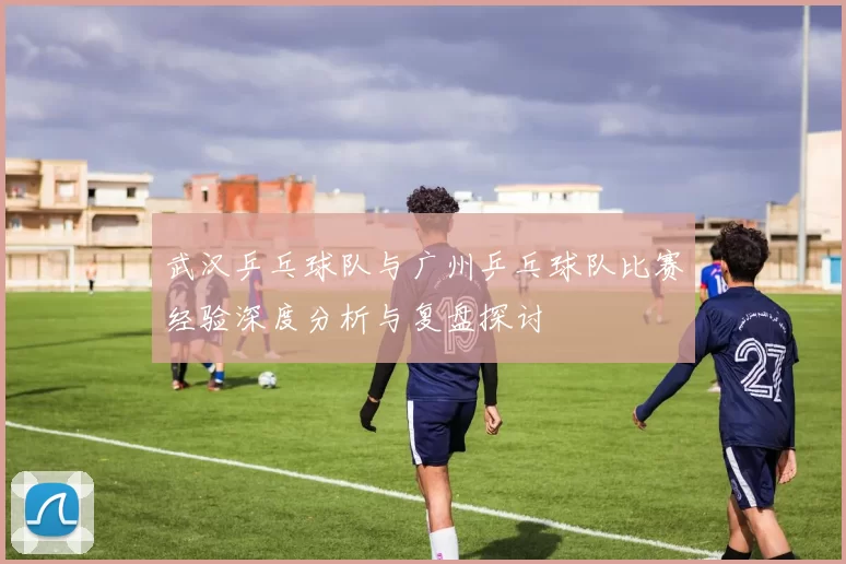武汉乒乓球队与广州乒乓球队比赛经验深度分析与复盘探讨