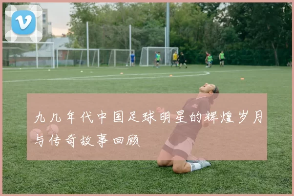 九几年代中国足球明星的辉煌岁月与传奇故事回顾