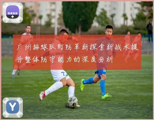 广州排球队盯防革新探索新战术提升整体防守能力的深度分析