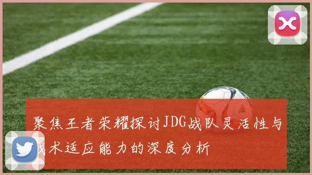 聚焦王者荣耀探讨JDG战队灵活性与战术适应能力的深度分析