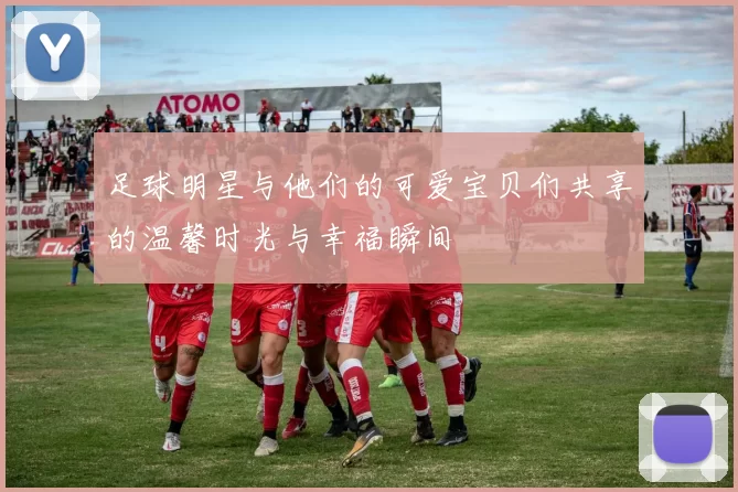 足球明星与他们的可爱宝贝们共享的温馨时光与幸福瞬间